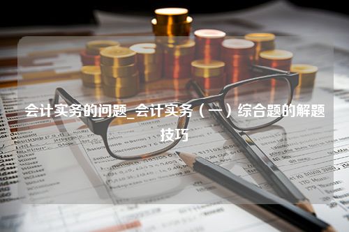 会计实务的问题_会计实务（一）综合题的解题技巧