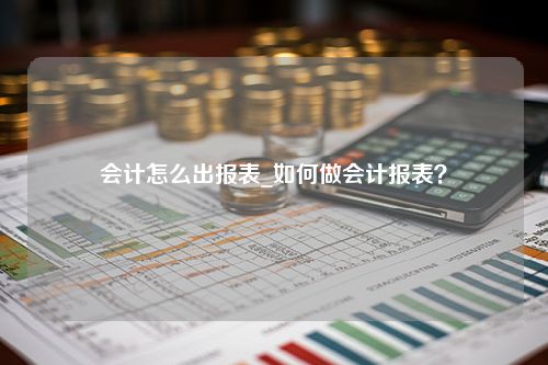 会计怎么出报表_如何做会计报表？