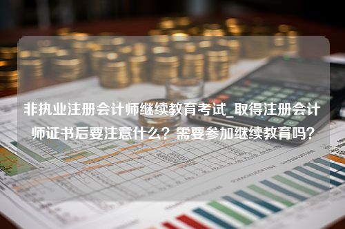 非执业注册会计师继续教育考试_取得注册会计师证书后要注意什么？需要参加继续教育吗？