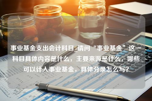 事业基金支出会计科目_请问“事业基金”这一科目具体内容是什么，主要来源是什么，哪些可以计入事业基金，具体分录怎么写？