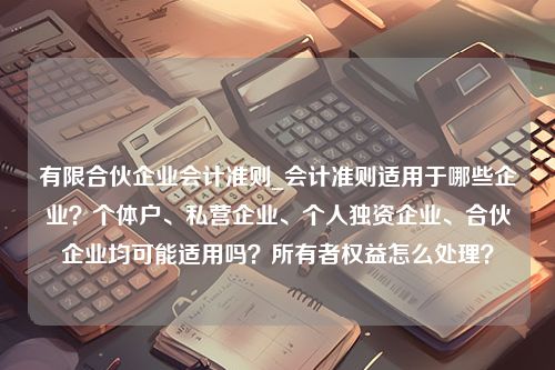 有限合伙企业会计准则_会计准则适用于哪些企业？个体户、私营企业、个人独资企业、合伙企业均可能适用吗？所有者权益怎么处理？