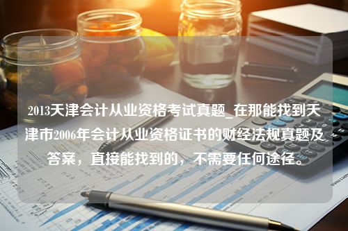 2013天津会计从业资格考试真题_在那能找到天津市2006年会计从业资格证书的财经法规真题及答案，直接能找到的，不需要任何途径。