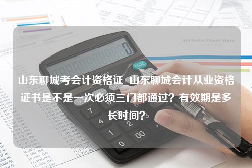 山东聊城考会计资格证_山东聊城会计从业资格证书是不是一次必须三门都通过？有效期是多长时间？