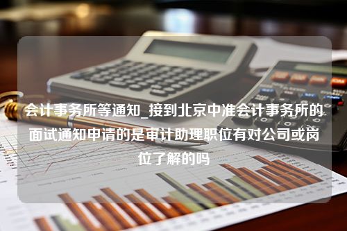 会计事务所等通知_接到北京中准会计事务所的面试通知申请的是审计助理职位有对公司或岗位了解的吗