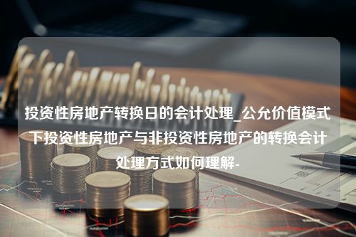 投资性房地产转换日的会计处理_公允价值模式下投资性房地产与非投资性房地产的转换会计处理方式如何理解-