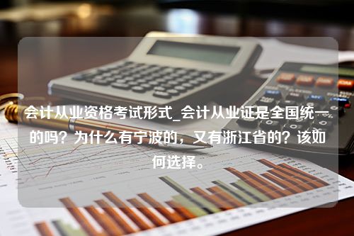 会计从业资格考试形式_会计从业证是全国统一的吗？为什么有宁波的，又有浙江省的？该如何选择。