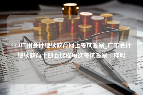 2014广州会计继续教育网上考试答案_广东会计继续教育十四五课程每次考试答案一样吗