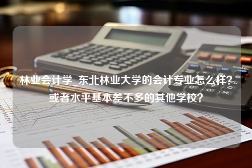 林业会计学_东北林业大学的会计专业怎么样？或者水平基本差不多的其他学校？