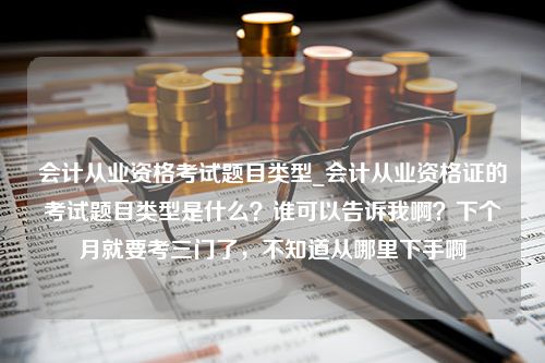 会计从业资格考试题目类型_会计从业资格证的考试题目类型是什么？谁可以告诉我啊？下个月就要考三门了，不知道从哪里下手啊