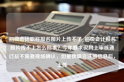 初级会计职称报名图片上传不了_初级会计报名照片传不上怎么回事？今年要求说网上审核通过后不需要现场确认，但是我填完注册信息后，上传