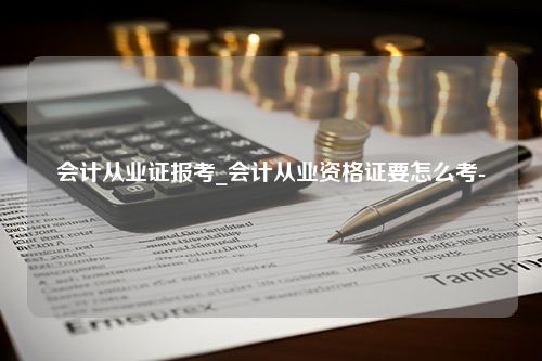 会计从业证报考_会计从业资格证要怎么考-