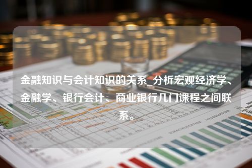 金融知识与会计知识的关系_分析宏观经济学、金融学、银行会计、商业银行几门课程之间联系。