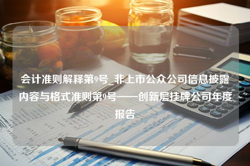 会计准则解释第9号_非上市公众公司信息披露内容与格式准则第9号——创新层挂牌公司年度报告