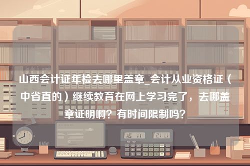 山西会计证年检去哪里盖章_会计从业资格证（中省直的）继续教育在网上学习完了，去哪盖章证明啊？有时间限制吗？