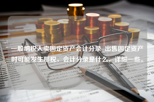 一般纳税人卖固定资产会计分录_出售固定资产时可能发生那税，会计分录是什么，详细一些。