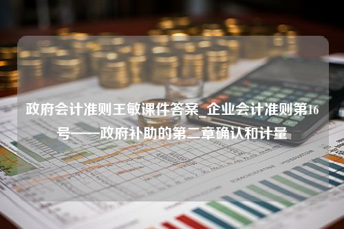 政府会计准则王敏课件答案_企业会计准则第16号——政府补助的第二章确认和计量