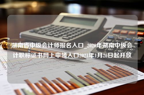 湖南省中级会计师报名入口_2020年湖南中级会计职称证书网上申领入口2021年1月26日起开放