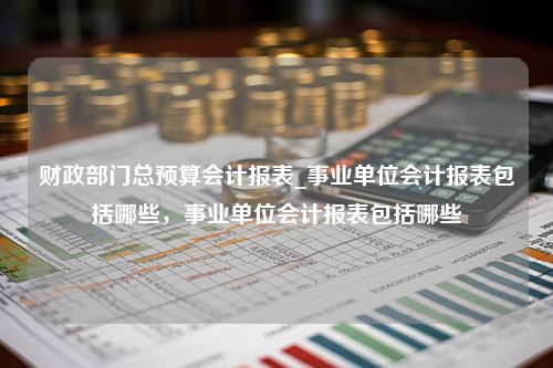 财政部门总预算会计报表_事业单位会计报表包括哪些，事业单位会计报表包括哪些