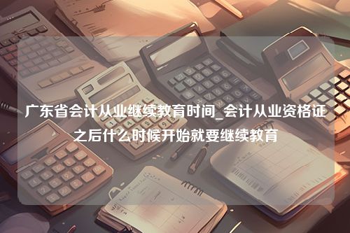 广东省会计从业继续教育时间_会计从业资格证之后什么时候开始就要继续教育