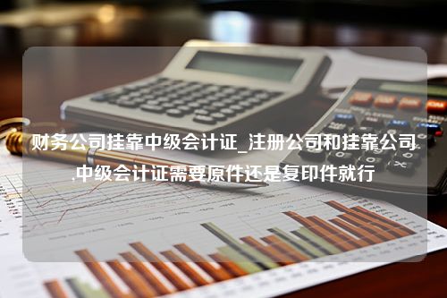 财务公司挂靠中级会计证_注册公司和挂靠公司,中级会计证需要原件还是复印件就行