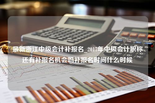 最新浙江中级会计补报名_2017年中级会计职称还有补报名机会吗补报名时间什么时候