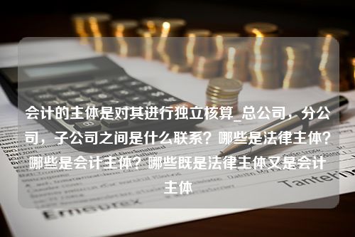 会计的主体是对其进行独立核算_总公司，分公司，子公司之间是什么联系？哪些是法律主体？哪些是会计主体？哪些既是法律主体又是会计主体