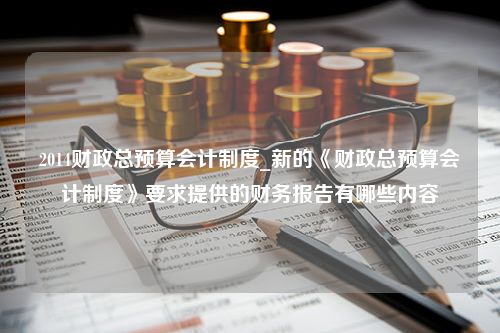 2014财政总预算会计制度_新的《财政总预算会计制度》要求提供的财务报告有哪些内容