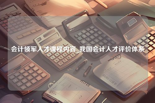 会计领军人才课程内容_我国会计人才评价体系