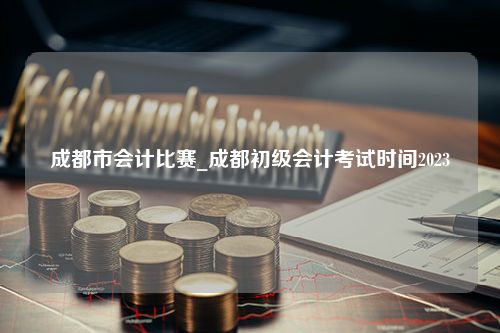 成都市会计比赛_成都初级会计考试时间2023