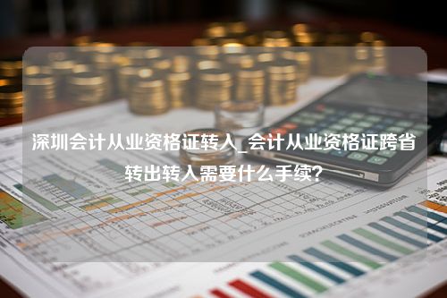 深圳会计从业资格证转入_会计从业资格证跨省转出转入需要什么手续？