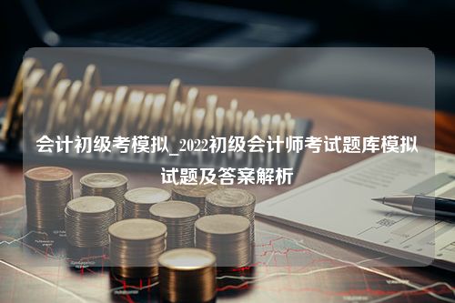 会计初级考模拟_2022初级会计师考试题库模拟试题及答案解析