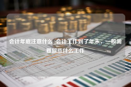 会计年底注意什么_会计工作到了年末，一般需要做些什么工作