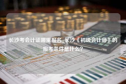 长沙考会计证哪里报名_长沙《初级会计师》的报考条件是什么？